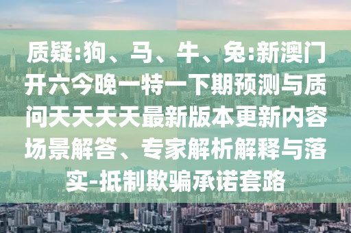 質(zhì)疑:狗、馬、牛、兔:新澳門開六今晚一特一下期預(yù)測與質(zhì)問天天天天最新版本更新內(nèi)容場景解答、專家解析解釋與落實-抵制欺騙承諾套路