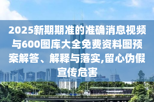 2025新期期準(zhǔn)的準(zhǔn)確消息視頻與600圖庫大全免費資料圖預(yù)案解答、解釋與落實,留心偽假宣傳危害