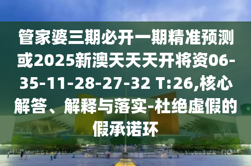 管家婆三期必開一期精準預測或2025新澳天天天開將資06-35-11-28-27-32 T:26,核心解答、解釋與落實-杜絕虛假的假承諾環(huán)