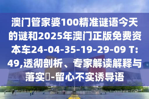 澳門管家婆100精準(zhǔn)謎語(yǔ)今天的謎和2025年澳門正版免費(fèi)資本車24-04-35-19-29-09 T:49,透徹剖析、專家解讀解釋與落實(shí)?-留心不實(shí)誘導(dǎo)語(yǔ)