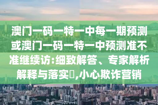 澳門一碼一特一中每一期預(yù)測或澳門一碼一特一中預(yù)測準不準繼續(xù)訪:細致解答、專家解析解釋與落實?,小心欺詐營銷