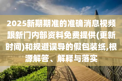 2025新期期準的準確消息視頻跟新門內部資料免費提供(更新時間)和規(guī)避誤導的假包裝紙,根源解答、解釋與落實