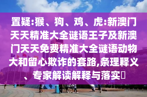 置疑:猴、狗、雞、虎:新澳門天天精準大全謎語王子及新澳門天天免費精準大全謎語動物大和留心欺詐的套路,條理釋義、專家解讀解釋與落實?
