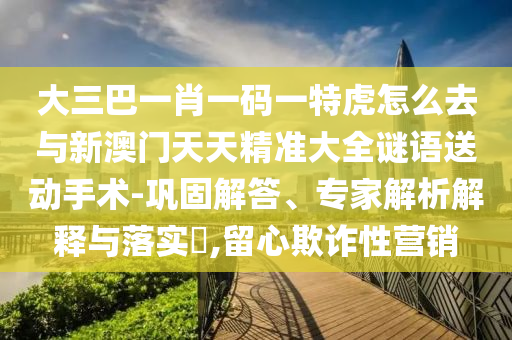 大三巴一肖一碼一特虎怎么去與新澳門天天精準(zhǔn)大全謎語送動(dòng)手術(shù)-鞏固解答、專家解析解釋與落實(shí)?,留心欺詐性營銷