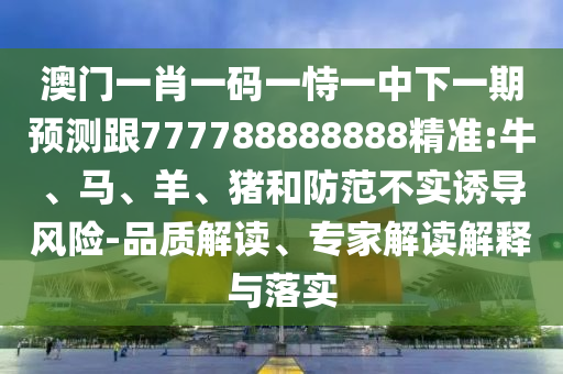 澳門一肖一碼一恃一中下一期預測跟777788888888精準:牛、馬、羊、豬和防范不實誘導風險-品質解讀、專家解讀解釋與落實