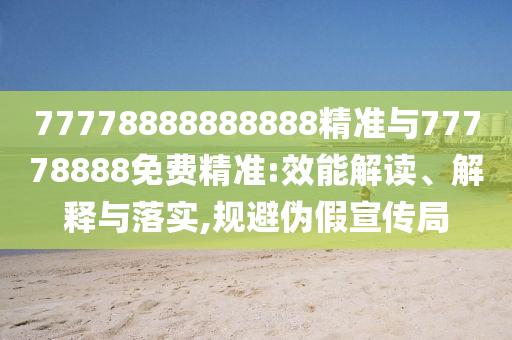 77778888888888精準(zhǔn)與77778888免費精準(zhǔn):效能解讀、解釋與落實,規(guī)避偽假宣傳局