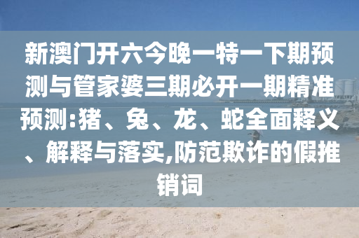 新澳門開六今晚一特一下期預(yù)測與管家婆三期必開一期精準預(yù)測:豬、兔、龍、蛇全面釋義、解釋與落實,防范欺詐的假推銷詞