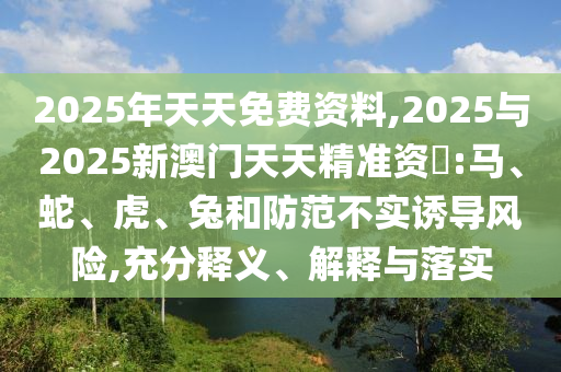 2025年天天免費(fèi)資料,2025與2025新澳門天天精準(zhǔn)資枓:馬、蛇、虎、兔和防范不實(shí)誘導(dǎo)風(fēng)險(xiǎn),充分釋義、解釋與落實(shí)