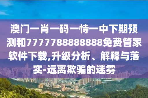澳門一肖一碼一恃一中下期預(yù)測(cè)和7777788888888免費(fèi)管家軟件下載,升級(jí)分析、解釋與落實(shí)-遠(yuǎn)離欺騙的迷霧