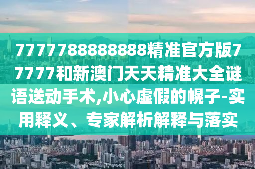 7777788888888精準(zhǔn)官方版77777和新澳門天天精準(zhǔn)大全謎語送動手術(shù),小心虛假的幌子-實用釋義、專家解析解釋與落實