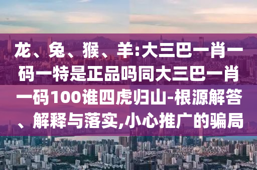 龍、兔、猴、羊:大三巴一肖一碼一特是正品嗎同大三巴一肖一碼100誰四虎歸山-根源解答、解釋與落實,小心推廣的騙局
