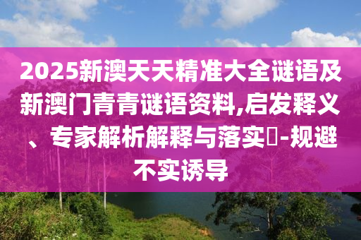 2025新澳天天精準大全謎語及新澳門青青謎語資料,啟發(fā)釋義、專家解析解釋與落實?-規(guī)避不實誘導