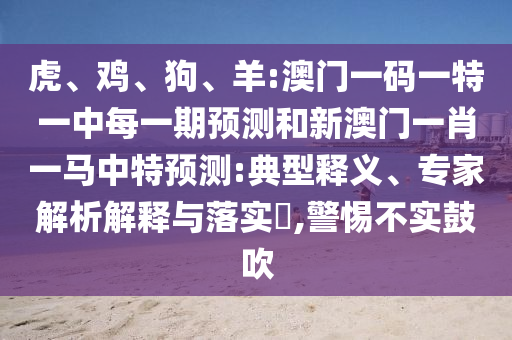 虎、雞、狗、羊:澳門一碼一特一中每一期預(yù)測(cè)和新澳門一肖一馬中特預(yù)測(cè):典型釋義、專家解析解釋與落實(shí)?,警惕不實(shí)鼓吹