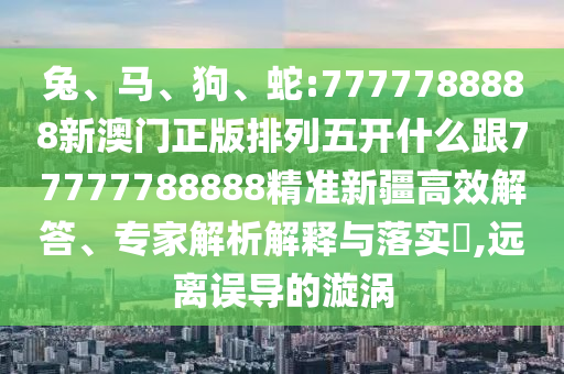 兔、馬、狗、蛇:7777788888新澳門正版排列五開什么跟77777788888精準(zhǔn)新疆高效解答、專家解析解釋與落實(shí)?,遠(yuǎn)離誤導(dǎo)的漩渦