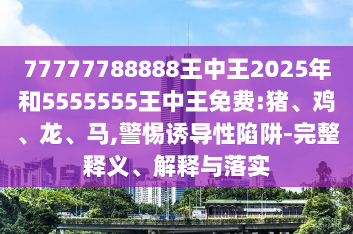 77777788888王中王2025年和5555555王中王免費:豬、雞、龍、馬,警惕誘導性陷阱-完整釋義、解釋與落實