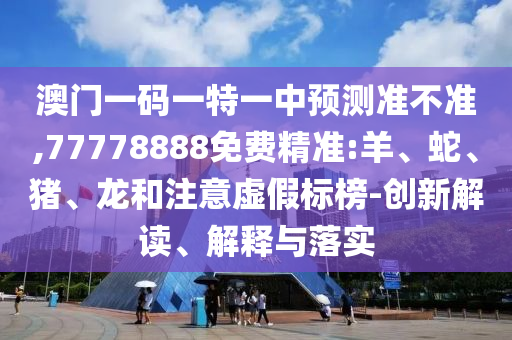 澳門一碼一特一中預測準不準,77778888免費精準:羊、蛇、豬、龍和注意虛假標榜-創(chuàng)新解讀、解釋與落實