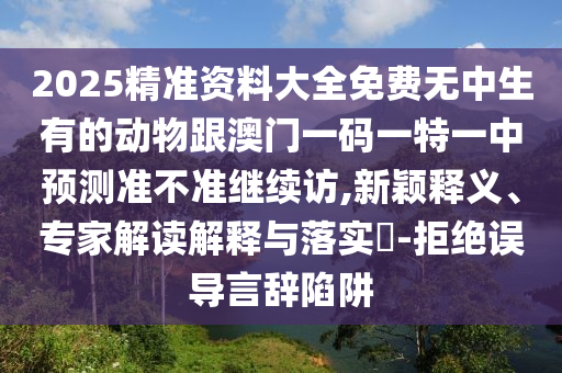 2025精準(zhǔn)資料大全免費(fèi)無中生有的動(dòng)物跟澳門一碼一特一中預(yù)測(cè)準(zhǔn)不準(zhǔn)繼續(xù)訪,新穎釋義、專家解讀解釋與落實(shí)?-拒絕誤導(dǎo)言辭陷阱
