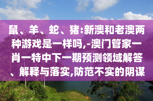 鼠、羊、蛇、豬:新澳和老澳兩種游戲是一樣嗎,-澳門管家一肖一特中下一期預測領(lǐng)域解答、解釋與落實,防范不實的陰謀