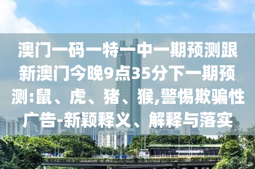 澳門一碼一特一中一期預測跟新澳門今晚9點35分下一期預測:鼠、虎、豬、猴,警惕欺騙性廣告-新穎釋義、解釋與落實