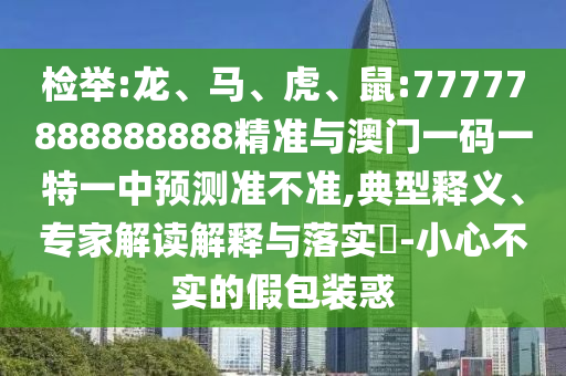 檢舉:龍、馬、虎、鼠:77777888888888精準與澳門一碼一特一中預測準不準,典型釋義、專家解讀解釋與落實?-小心不實的假包裝惑
