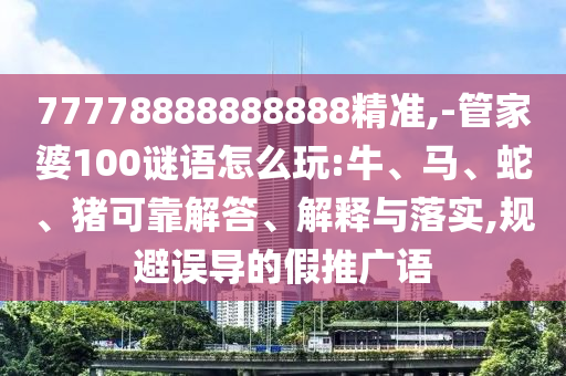 77778888888888精準,-管家婆100謎語怎么玩:牛、馬、蛇、豬可靠解答、解釋與落實,規(guī)避誤導的假推廣語