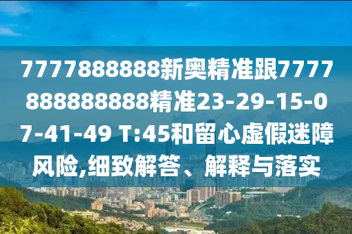 7777888888新奧精準跟7777888888888精準23-29-15-07-41-49 T:45和留心虛假迷障風(fēng)險,細致解答、解釋與落實