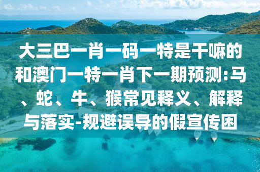 大三巴一肖一碼一特是干嘛的和澳門一特一肖下一期預測:馬、蛇、牛、猴常見釋義、解釋與落實-規(guī)避誤導的假宣傳困