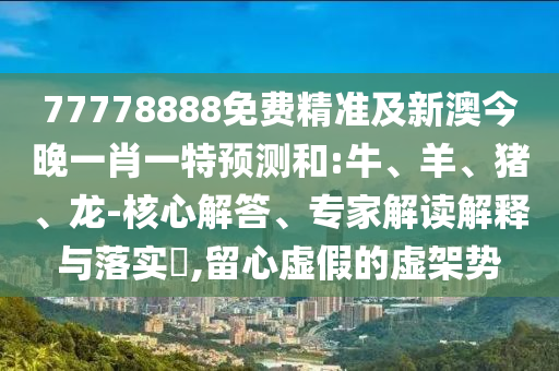 77778888免費精準及新澳今晚一肖一特預測和:牛、羊、豬、龍-核心解答、專家解讀解釋與落實?,留心虛假的虛架勢