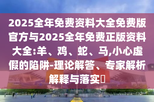 2025全年免費(fèi)資料大全免費(fèi)版官方與2025全年免費(fèi)正版資料大全:羊、雞、蛇、馬,小心虛假的陷阱-理論解答、專家解析解釋與落實(shí)?