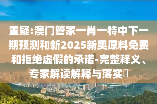 置疑:澳門(mén)管家一肖一特中下一期預(yù)測(cè)和新2025新奧原料免費(fèi)和拒絕虛假的承諾-完整釋義、專(zhuān)家解讀解釋與落實(shí)?