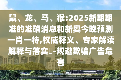 鼠、龍、馬、猴:2025新期期準(zhǔn)的準(zhǔn)確消息和新奧今晚預(yù)測(cè)一肖一特,權(quán)威釋義、專(zhuān)家解讀解釋與落實(shí)?-規(guī)避欺騙廣告危害
