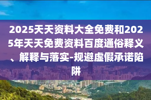2025天天資料大全免費(fèi)和2025年天天免費(fèi)資料百度通俗釋義、解釋與落實(shí)-規(guī)避虛假承諾陷阱
