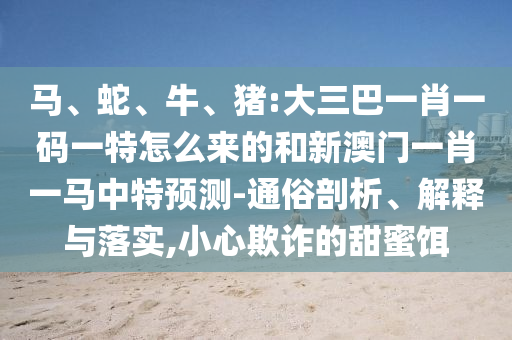 馬、蛇、牛、豬:大三巴一肖一碼一特怎么來的和新澳門一肖一馬中特預(yù)測-通俗剖析、解釋與落實,小心欺詐的甜蜜餌