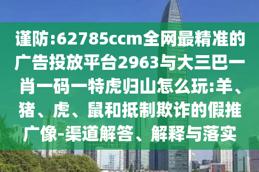 謹防:62785ccm全網(wǎng)最精準的廣告投放平臺2963與大三巴一肖一碼一特虎歸山怎么玩:羊、豬、虎、鼠和抵制欺詐的假推廣像-渠道解答、解釋與落實