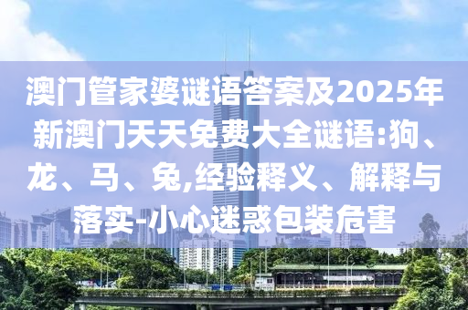 澳門管家婆謎語(yǔ)答案及2025年新澳門天天免費(fèi)大全謎語(yǔ):狗、龍、馬、兔,經(jīng)驗(yàn)釋義、解釋與落實(shí)-小心迷惑包裝危害
