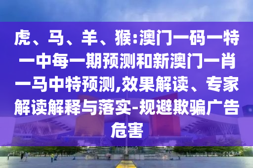 虎、馬、羊、猴:澳門一碼一特一中每一期預(yù)測和新澳門一肖一馬中特預(yù)測,效果解讀、專家解讀解釋與落實-規(guī)避欺騙廣告危害