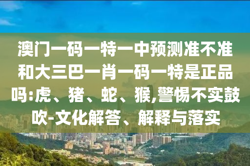 澳門一碼一特一中預測準不準和大三巴一肖一碼一特是正品嗎:虎、豬、蛇、猴,警惕不實鼓吹-文化解答、解釋與落實