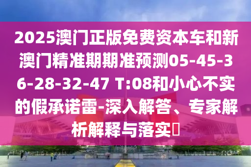 2025澳門正版免費(fèi)資本車和新澳門精準(zhǔn)期期準(zhǔn)預(yù)測05-45-36-28-32-47 T:08和小心不實(shí)的假承諾雷-深入解答、專家解析解釋與落實(shí)?