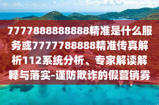 7777888888888精準(zhǔn)是什么服務(wù)或7777788888精準(zhǔn)傳真解析112系統(tǒng)分析、專家解讀解釋與落實(shí)-謹(jǐn)防欺詐的假營銷霧