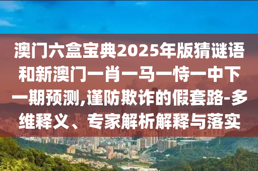 澳門六盒寶典2025年版猜謎語和新澳門一肖一馬一恃一中下一期預(yù)測,謹(jǐn)防欺詐的假套路-多維釋義、專家解析解釋與落實(shí)