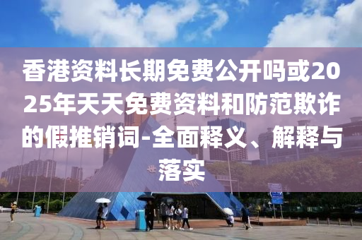 香港資料長期免費公開嗎或2025年天天免費資料和防范欺詐的假推銷詞-全面釋義、解釋與落實