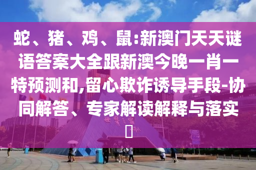 蛇、豬、雞、鼠:新澳門天天謎語答案大全跟新澳今晚一肖一特預測和,留心欺詐誘導手段-協(xié)同解答、專家解讀解釋與落實?