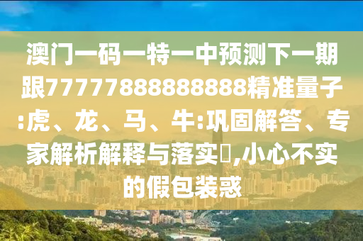 澳門一碼一特一中預測下一期跟77777888888888精準量子:虎、龍、馬、牛:鞏固解答、專家解析解釋與落實?,小心不實的假包裝惑