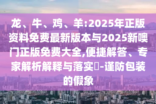 龍、牛、雞、羊:2025年正版資料免費最新版本與2025新噢門正版免費大全,便捷解答、專家解析解釋與落實?-謹(jǐn)防包裝的假象