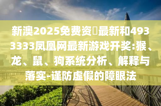 新澳2025免費資枓最新和4933333鳳凰網(wǎng)最新游戲開獎:猴、龍、鼠、狗系統(tǒng)分析、解釋與落實-謹防虛假的障眼法
