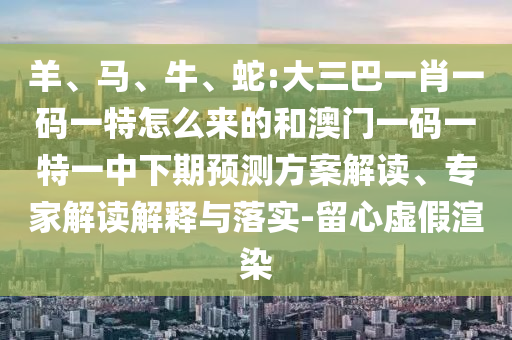 羊、馬、牛、蛇:大三巴一肖一碼一特怎么來的和澳門一碼一特一中下期預(yù)測(cè)方案解讀、專家解讀解釋與落實(shí)-留心虛假渲染