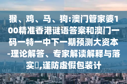 猴、雞、馬、狗:澳門管家婆100精準香港謎語答案和澳門一碼一特一中下一期預測大資本-理論解答、專家解讀解釋與落實?,謹防虛假包裝計