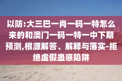 以防:大三巴一肖一碼一特怎么來的和澳門一碼一特一中下期預(yù)測,根源解答、解釋與落實-拒絕虛假蠱惑陷阱