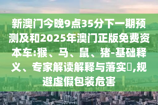 新澳門今晚9點35分下一期預測及和2025年澳門正版免費資本車:猴、馬、鼠、豬-基礎釋義、專家解讀解釋與落實?,規(guī)避虛假包裝危害