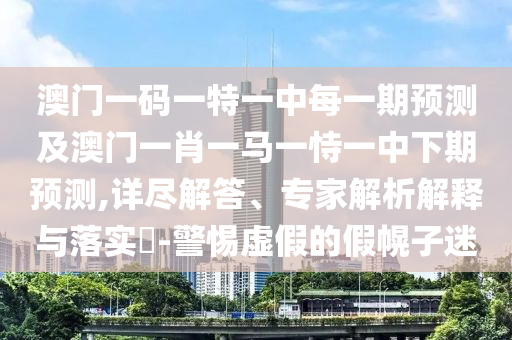 澳門一碼一特一中每一期預測及澳門一肖一馬一恃一中下期預測,詳盡解答、專家解析解釋與落實?-警惕虛假的假幌子迷